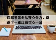 星空体育中国-西藏男篮全队齐心合力，备战下一轮比赛信心十足的简单介绍