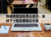 星空体育中国-西藏男篮全队齐心合力，备战下一轮比赛信心十足的简单介绍