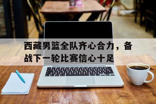 西藏男篮全队齐心合力，备战下一轮比赛信心十足的简单介绍